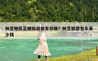 林芝地區正規旅游包車價格？林芝旅游包車多少錢