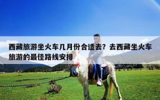 西藏旅游坐火車幾月份合適去？去西藏坐火車旅游的最佳路線安排