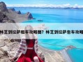 林芝到拉薩租車攻略圖？林芝到拉薩包車攻略