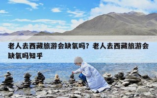 老人去西藏旅游會缺氧嗎？老人去西藏旅游會缺氧嗎知乎
