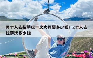 兩個人去拉薩玩一次大概要多少錢？2個人去拉薩玩多少錢