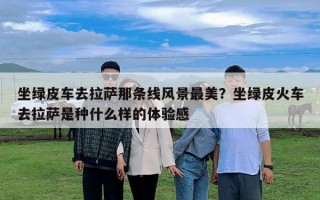 坐綠皮車去拉薩那條線風景最美？坐綠皮火車去拉薩是種什么樣的體驗感