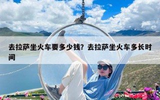去拉薩坐火車要多少錢？去拉薩坐火車多長時間