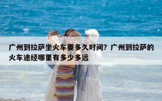 廣州到拉薩坐火車要多久時間？廣州到拉薩的火車途經哪里有多少多遠